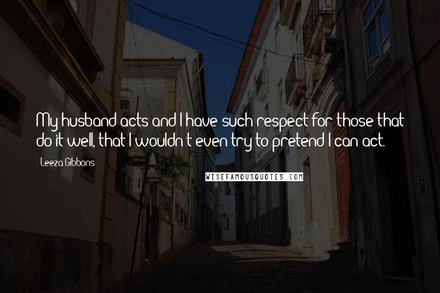 Leeza Gibbons Quotes: My husband acts and I have such respect for those that do it well, that I wouldn't even try to pretend I can act.