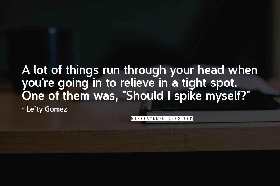 Lefty Gomez Quotes: A lot of things run through your head when you're going in to relieve in a tight spot. One of them was, "Should I spike myself?"