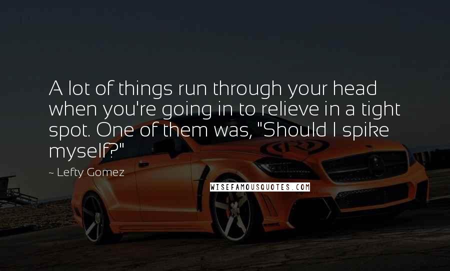 Lefty Gomez Quotes: A lot of things run through your head when you're going in to relieve in a tight spot. One of them was, "Should I spike myself?"