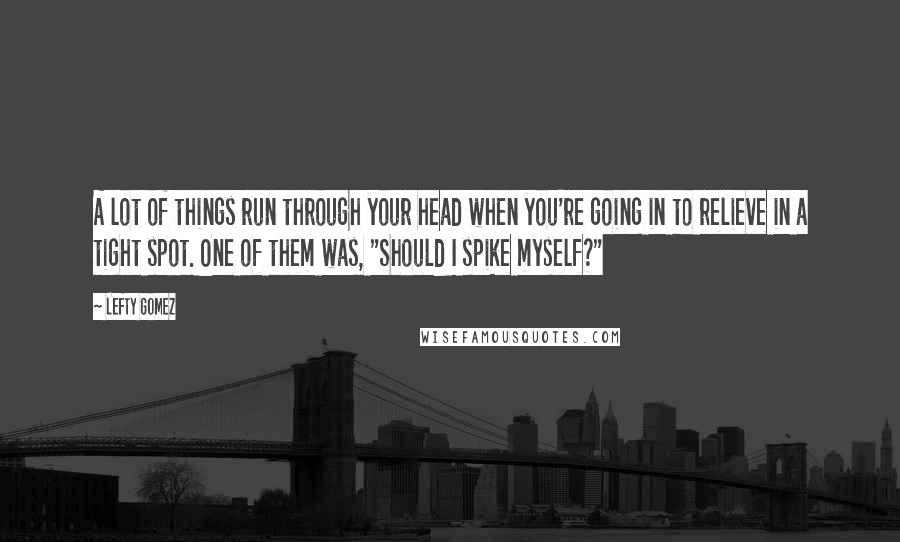 Lefty Gomez Quotes: A lot of things run through your head when you're going in to relieve in a tight spot. One of them was, "Should I spike myself?"