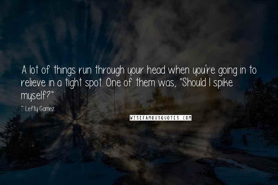 Lefty Gomez Quotes: A lot of things run through your head when you're going in to relieve in a tight spot. One of them was, "Should I spike myself?"