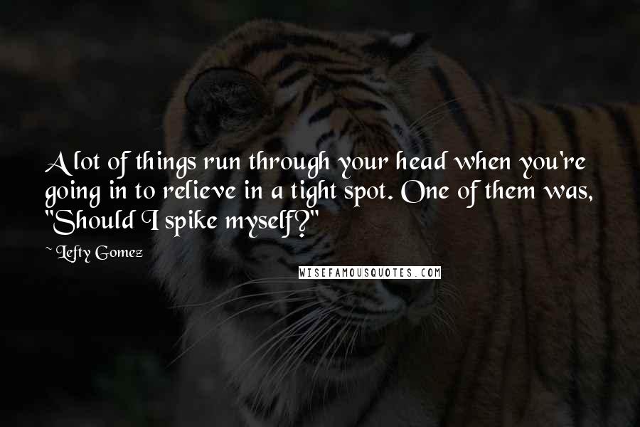 Lefty Gomez Quotes: A lot of things run through your head when you're going in to relieve in a tight spot. One of them was, "Should I spike myself?"