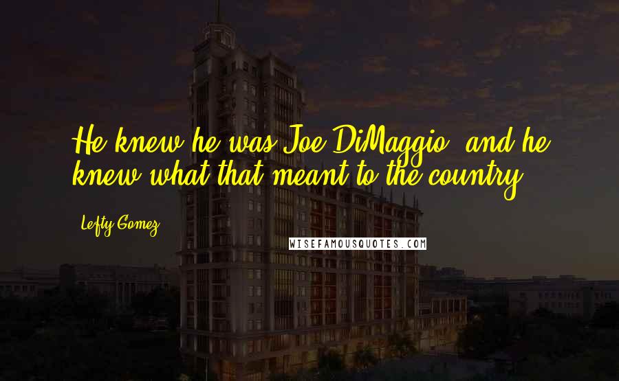 Lefty Gomez Quotes: He knew he was Joe DiMaggio, and he knew what that meant to the country.