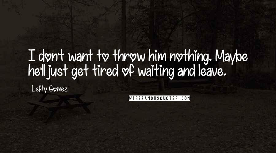 Lefty Gomez Quotes: I don't want to throw him nothing. Maybe he'll just get tired of waiting and leave.