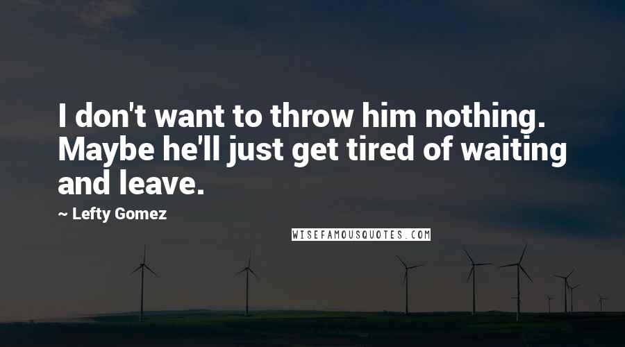 Lefty Gomez Quotes: I don't want to throw him nothing. Maybe he'll just get tired of waiting and leave.