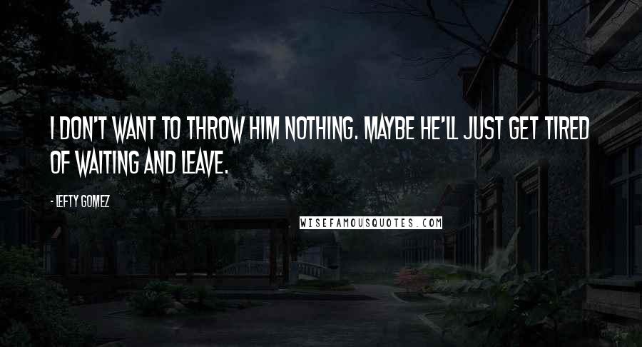 Lefty Gomez Quotes: I don't want to throw him nothing. Maybe he'll just get tired of waiting and leave.