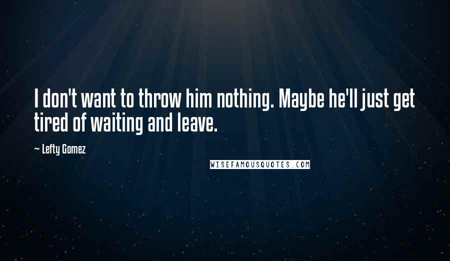 Lefty Gomez Quotes: I don't want to throw him nothing. Maybe he'll just get tired of waiting and leave.