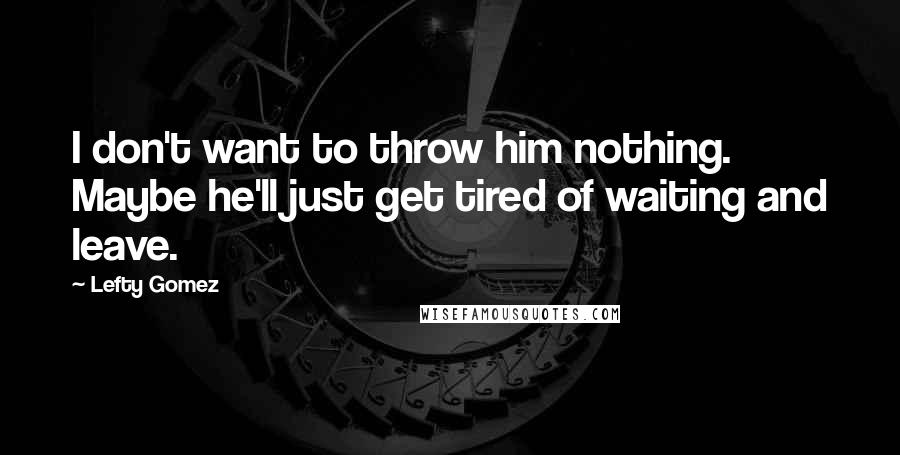 Lefty Gomez Quotes: I don't want to throw him nothing. Maybe he'll just get tired of waiting and leave.