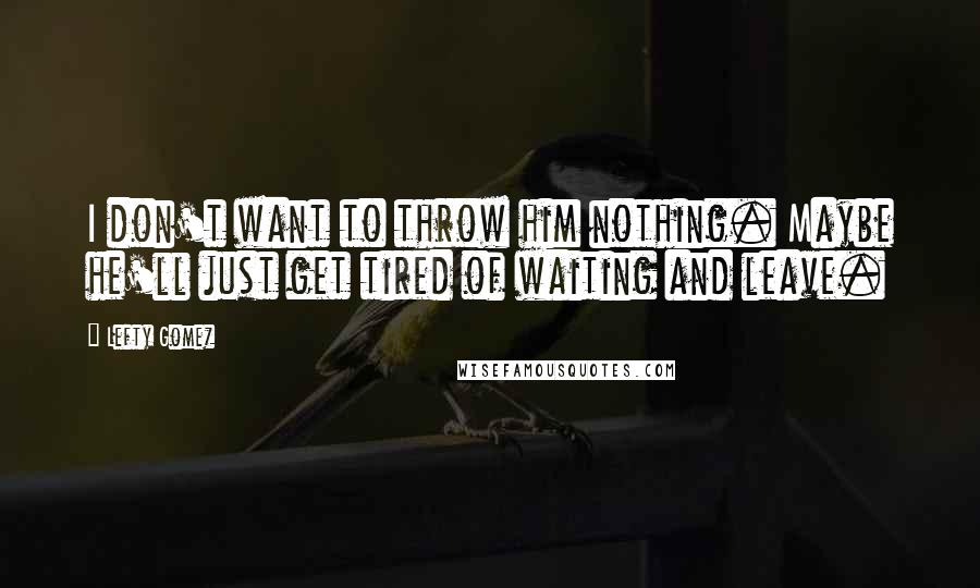 Lefty Gomez Quotes: I don't want to throw him nothing. Maybe he'll just get tired of waiting and leave.