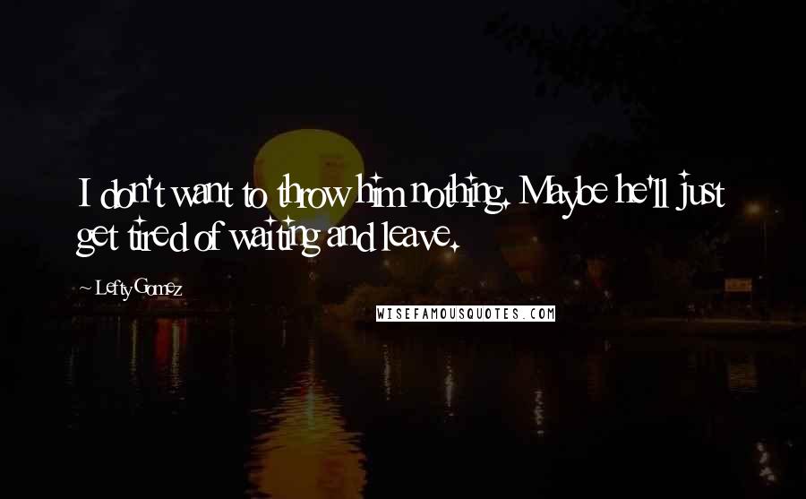 Lefty Gomez Quotes: I don't want to throw him nothing. Maybe he'll just get tired of waiting and leave.