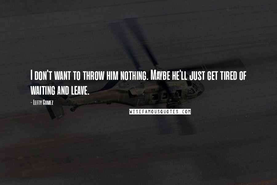 Lefty Gomez Quotes: I don't want to throw him nothing. Maybe he'll just get tired of waiting and leave.