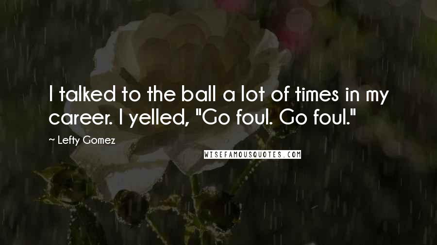 Lefty Gomez Quotes: I talked to the ball a lot of times in my career. I yelled, "Go foul. Go foul."