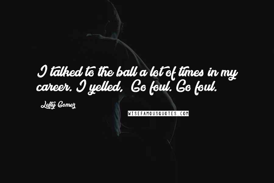 Lefty Gomez Quotes: I talked to the ball a lot of times in my career. I yelled, "Go foul. Go foul."