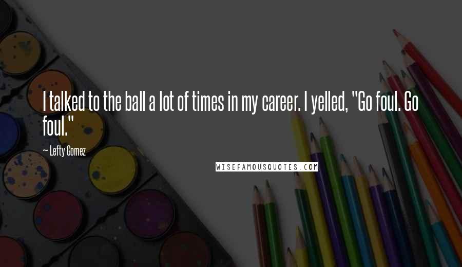 Lefty Gomez Quotes: I talked to the ball a lot of times in my career. I yelled, "Go foul. Go foul."