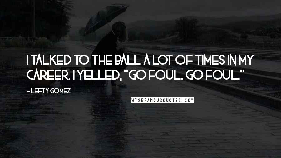 Lefty Gomez Quotes: I talked to the ball a lot of times in my career. I yelled, "Go foul. Go foul."