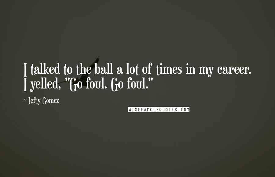 Lefty Gomez Quotes: I talked to the ball a lot of times in my career. I yelled, "Go foul. Go foul."