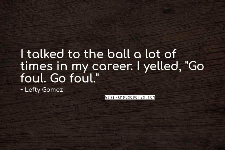 Lefty Gomez Quotes: I talked to the ball a lot of times in my career. I yelled, "Go foul. Go foul."