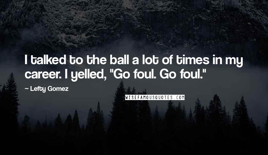 Lefty Gomez Quotes: I talked to the ball a lot of times in my career. I yelled, "Go foul. Go foul."