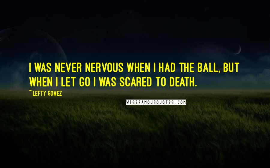 Lefty Gomez Quotes: I was never nervous when I had the ball, but when I let go I was scared to death.