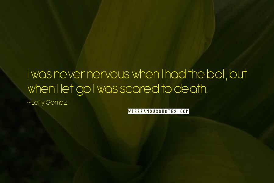 Lefty Gomez Quotes: I was never nervous when I had the ball, but when I let go I was scared to death.