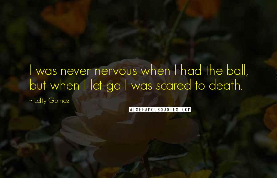 Lefty Gomez Quotes: I was never nervous when I had the ball, but when I let go I was scared to death.