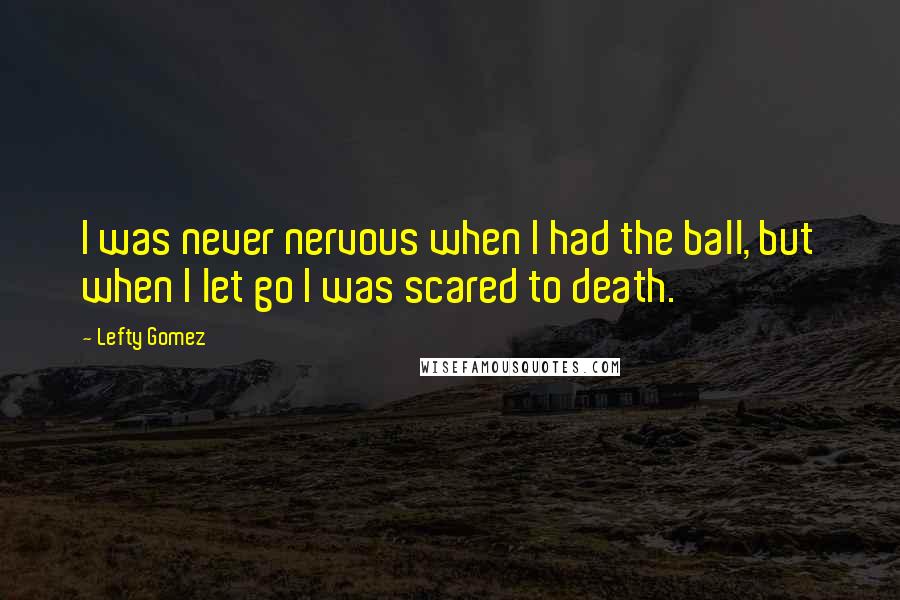 Lefty Gomez Quotes: I was never nervous when I had the ball, but when I let go I was scared to death.