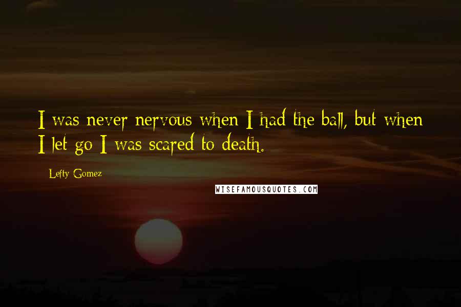 Lefty Gomez Quotes: I was never nervous when I had the ball, but when I let go I was scared to death.