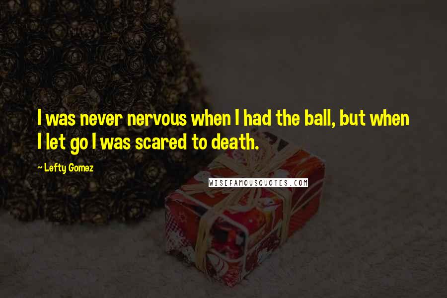 Lefty Gomez Quotes: I was never nervous when I had the ball, but when I let go I was scared to death.