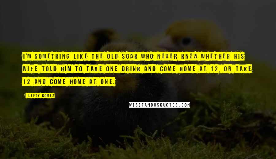 Lefty Gomez Quotes: I'm something like the old soak who never knew whether his wife told him to take one drink and come home at 12, or take 12 and come home at one.