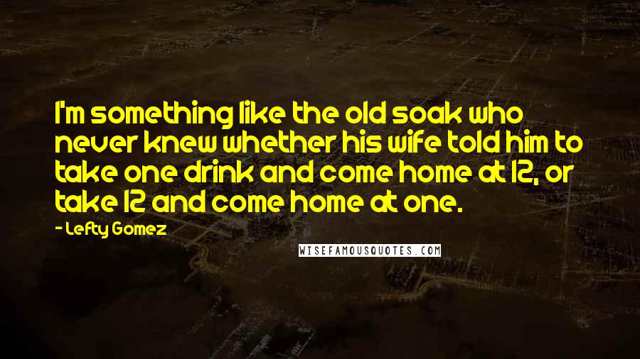 Lefty Gomez Quotes: I'm something like the old soak who never knew whether his wife told him to take one drink and come home at 12, or take 12 and come home at one.