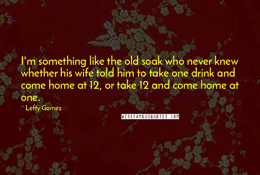 Lefty Gomez Quotes: I'm something like the old soak who never knew whether his wife told him to take one drink and come home at 12, or take 12 and come home at one.
