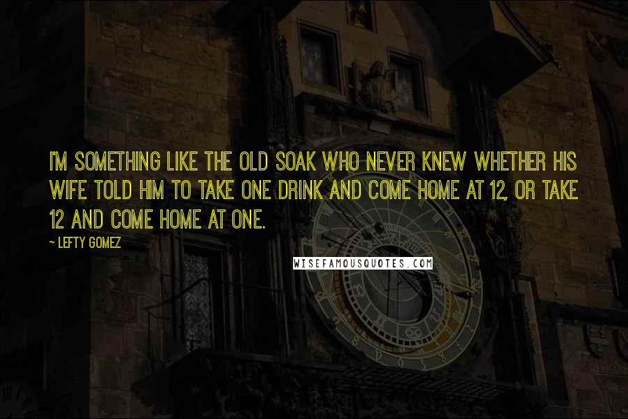 Lefty Gomez Quotes: I'm something like the old soak who never knew whether his wife told him to take one drink and come home at 12, or take 12 and come home at one.