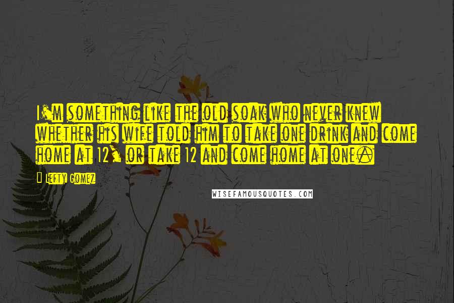 Lefty Gomez Quotes: I'm something like the old soak who never knew whether his wife told him to take one drink and come home at 12, or take 12 and come home at one.