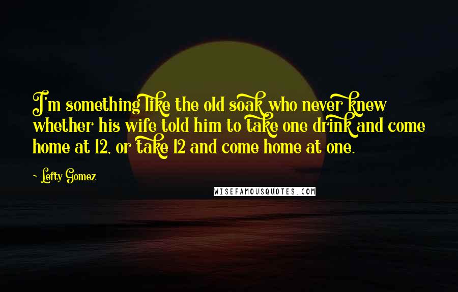 Lefty Gomez Quotes: I'm something like the old soak who never knew whether his wife told him to take one drink and come home at 12, or take 12 and come home at one.