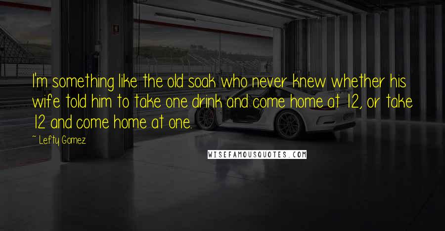 Lefty Gomez Quotes: I'm something like the old soak who never knew whether his wife told him to take one drink and come home at 12, or take 12 and come home at one.