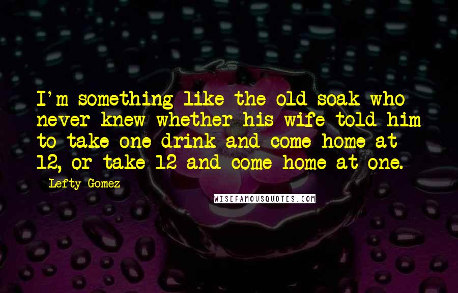 Lefty Gomez Quotes: I'm something like the old soak who never knew whether his wife told him to take one drink and come home at 12, or take 12 and come home at one.