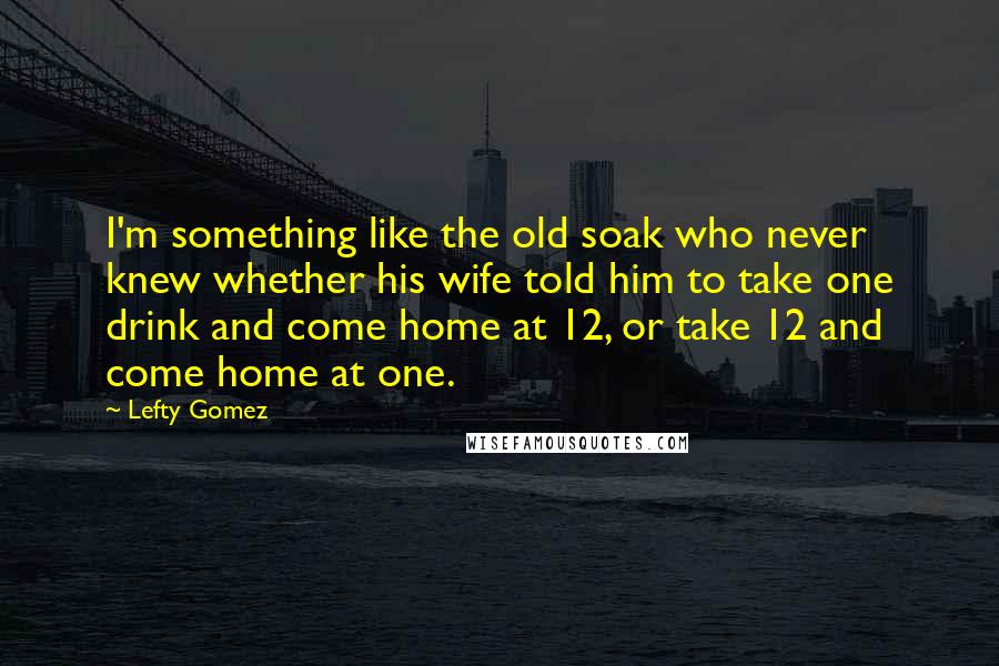 Lefty Gomez Quotes: I'm something like the old soak who never knew whether his wife told him to take one drink and come home at 12, or take 12 and come home at one.