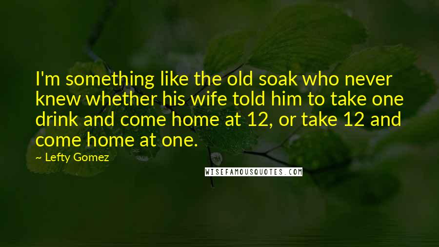 Lefty Gomez Quotes: I'm something like the old soak who never knew whether his wife told him to take one drink and come home at 12, or take 12 and come home at one.