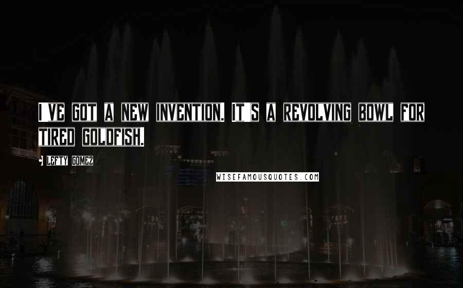 Lefty Gomez Quotes: I've got a new invention. It's a revolving bowl for tired goldfish.