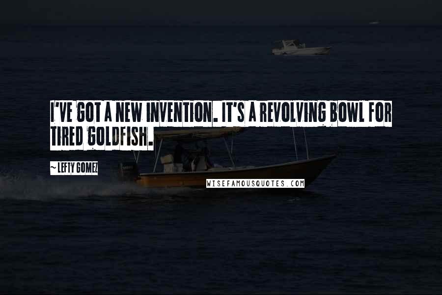 Lefty Gomez Quotes: I've got a new invention. It's a revolving bowl for tired goldfish.