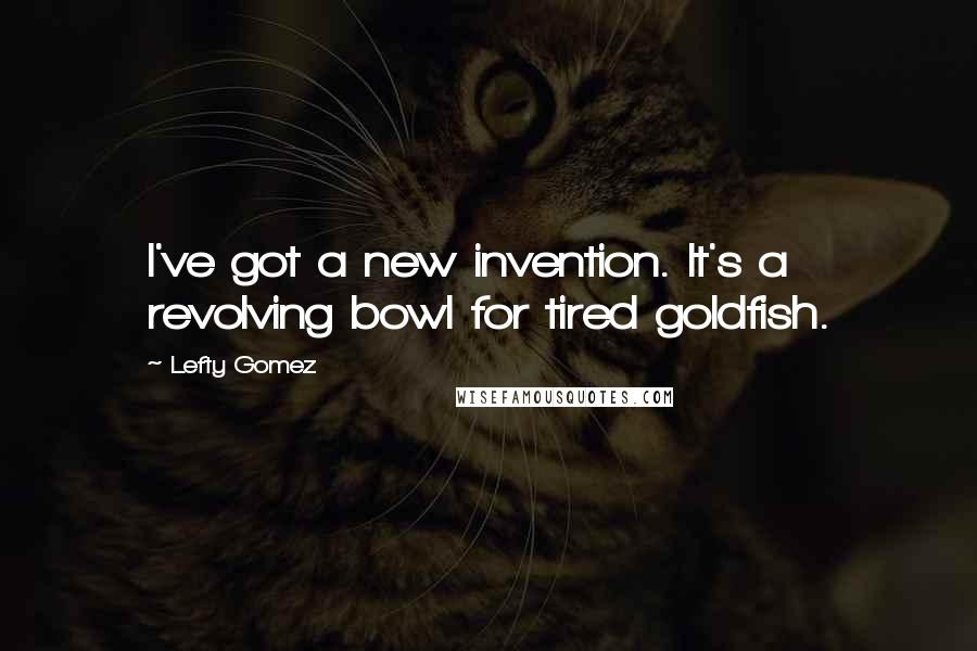 Lefty Gomez Quotes: I've got a new invention. It's a revolving bowl for tired goldfish.