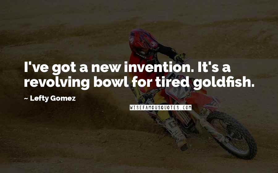 Lefty Gomez Quotes: I've got a new invention. It's a revolving bowl for tired goldfish.