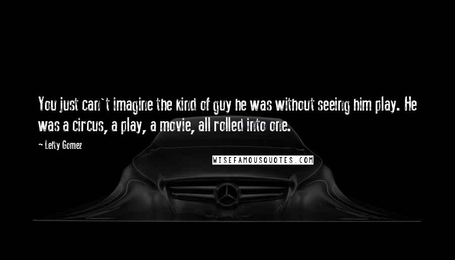 Lefty Gomez Quotes: You just can't imagine the kind of guy he was without seeing him play. He was a circus, a play, a movie, all rolled into one.