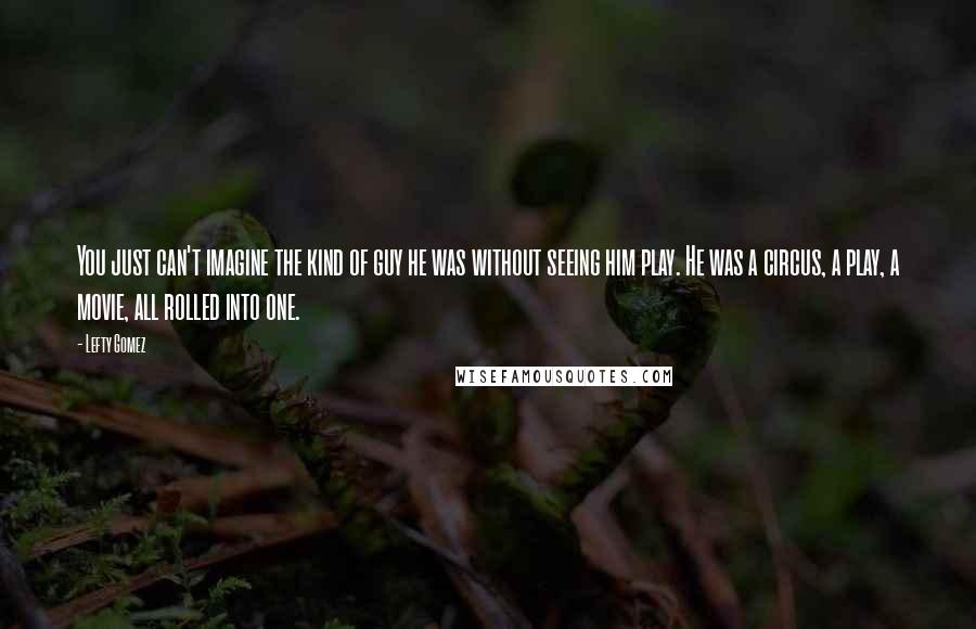 Lefty Gomez Quotes: You just can't imagine the kind of guy he was without seeing him play. He was a circus, a play, a movie, all rolled into one.