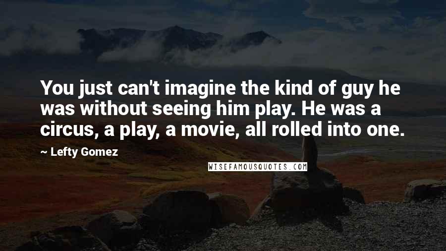 Lefty Gomez Quotes: You just can't imagine the kind of guy he was without seeing him play. He was a circus, a play, a movie, all rolled into one.