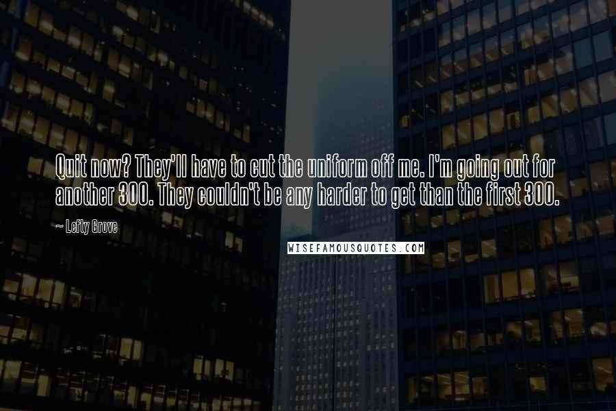 Lefty Grove Quotes: Quit now? They'll have to cut the uniform off me. I'm going out for another 300. They couldn't be any harder to get than the first 300.