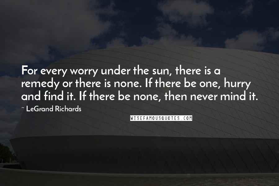LeGrand Richards Quotes: For every worry under the sun, there is a remedy or there is none. If there be one, hurry and find it. If there be none, then never mind it.