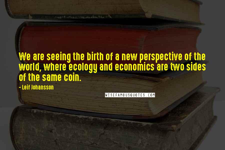 Leif Johansson Quotes: We are seeing the birth of a new perspective of the world, where ecology and economics are two sides of the same coin.