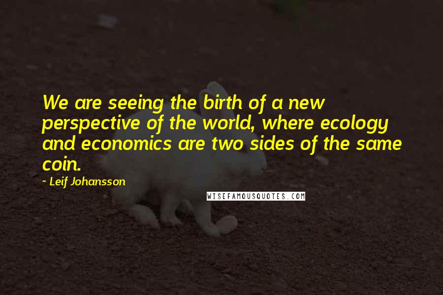 Leif Johansson Quotes: We are seeing the birth of a new perspective of the world, where ecology and economics are two sides of the same coin.
