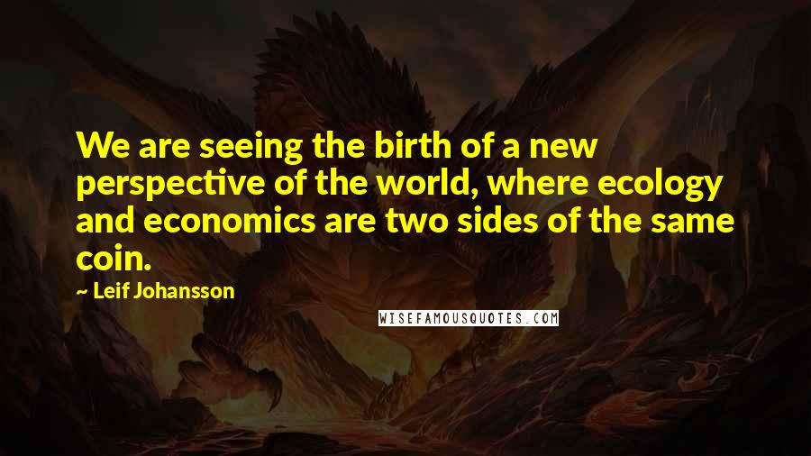 Leif Johansson Quotes: We are seeing the birth of a new perspective of the world, where ecology and economics are two sides of the same coin.